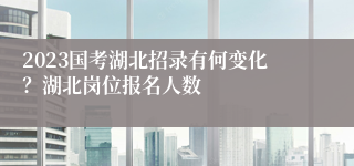 2023国考湖北招录有何变化？湖北岗位报名人数