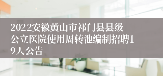 2022安徽黄山市祁门县县级公立医院使用周转池编制招聘19人公告