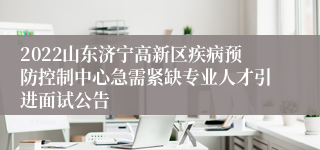 2022山东济宁高新区疾病预防控制中心急需紧缺专业人才引进面试公告