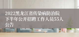 2022黑龙江省传染病防治院下半年公开招聘工作人员55人公告