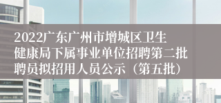 2022广东广州市增城区卫生健康局下属事业单位招聘第二批聘员拟招用人员公示（第五批）