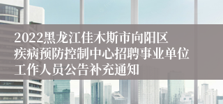 2022黑龙江佳木斯市向阳区疾病预防控制中心招聘事业单位工作人员公告补充通知