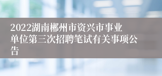 2022湖南郴州市资兴市事业单位第三次招聘笔试有关事项公告