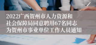 2022广西贺州市人力资源和社会保障局同意聘用67名同志为贺州市事业单位工作人员通知