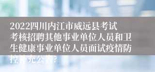 2022四川内江市威远县考试考核招聘其他事业单位人员和卫生健康事业单位人员面试疫情防控补充公告?