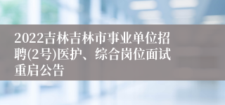 2022吉林吉林市事业单位招聘(2号)医护、综合岗位面试重启公告