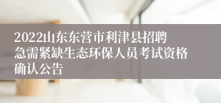 2022山东东营市利津县招聘急需紧缺生态环保人员考试资格确认公告