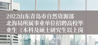 2022山东青岛市自然资源部北海局所属事业单位招聘高校毕业生（本科及硕士研究生以上岗位）体检考察递补人员