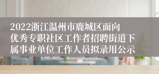 2022浙江温州市鹿城区面向优秀专职社区工作者招聘街道下属事业单位工作人员拟录用公示