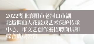 2022湖北襄阳市老河口市湖北越调仙人花鼓戏艺术保护传承中心、市文艺创作室招聘面试和综合成绩公告