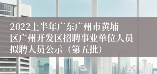 2022上半年广东广州市黄埔区广州开发区招聘事业单位人员拟聘人员公示（第五批）