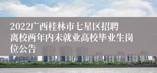 2022广西桂林市七星区招聘离校两年内未就业高校毕业生岗位公告