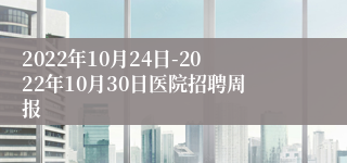 2022年10月24日-2022年10月30日医院招聘周报