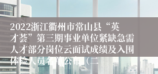 2022浙江衢州市常山县“英才荟”第三期事业单位紧缺急需人才部分岗位云面试成绩及入围体检人员名单公布（二