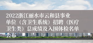 2022浙江丽水市云和县事业单位（含卫生系统）招聘（医疗卫生类）总成绩及入围体检名单公布