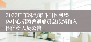 2022广东珠海市斗门区融媒体中心招聘普通雇员总成绩和入围体检人员公告