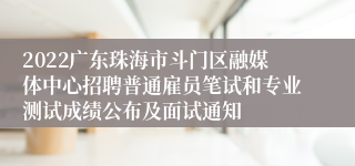 2022广东珠海市斗门区融媒体中心招聘普通雇员笔试和专业测试成绩公布及面试通知