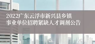 2022广东云浮市新兴县乡镇事业单位招聘紧缺人才调剂公告