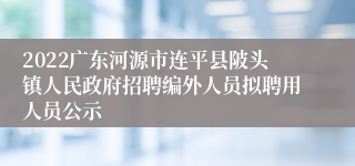 2022广东河源市连平县陂头镇人民政府招聘编外人员拟聘用人员公示