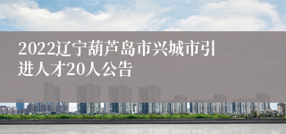 2022辽宁葫芦岛市兴城市引进人才20人公告