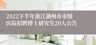 2022下半年浙江湖州市市级医院招聘博士研究生20人公告