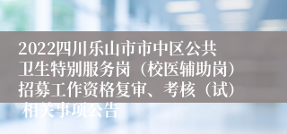 2022四川乐山市市中区公共卫生特别服务岗（校医辅助岗）招募工作资格复审、考核（试） 相关事项公告