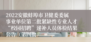 2022安徽蚌埠市卫健委委属事业单位第二批紧缺性专业人才“校园招聘”递补人员体检结果公告（第四批）