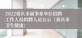 2022重庆市属事业单位招聘工作人员拟聘人员公示（重庆市卫生健康）