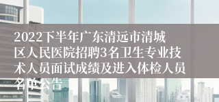 2022下半年广东清远市清城区人民医院招聘3名卫生专业技术人员面试成绩及进入体检人员名单公告