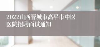 2022山西晋城市高平市中医医院招聘面试通知