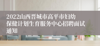 2022山西晋城市高平市妇幼保健计划生育服务中心招聘面试通知