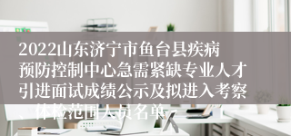 2022山东济宁市鱼台县疾病预防控制中心急需紧缺专业人才引进面试成绩公示及拟进入考察、体检范围人员名单