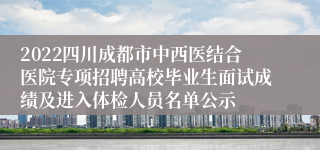 2022四川成都市中西医结合医院专项招聘高校毕业生面试成绩及进入体检人员名单公示