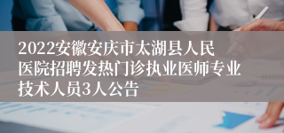 2022安徽安庆市太湖县人民医院招聘发热门诊执业医师专业技术人员3人公告