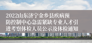 2022山东济宁金乡县疾病预防控制中心急需紧缺专业人才引进考察体检人员公示及体检通知