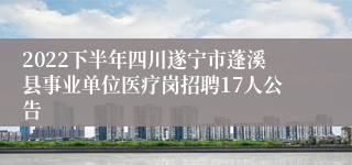 2022下半年四川遂宁市蓬溪县事业单位医疗岗招聘17人公告