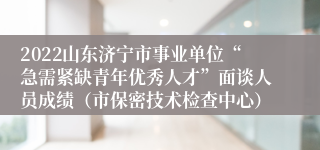 2022山东济宁市事业单位“急需紧缺青年优秀人才”面谈人员成绩（市保密技术检查中心）