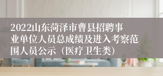 2022山东菏泽市曹县招聘事业单位人员总成绩及进入考察范围人员公示（医疗卫生类）