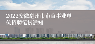 2022安徽亳州市市直事业单位招聘笔试通知