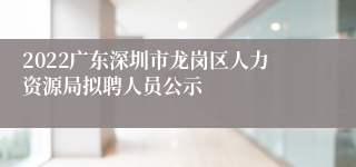 2022广东深圳市龙岗区人力资源局拟聘人员公示