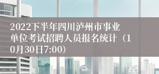 2022下半年四川泸州市事业单位考试招聘人员报名统计（10月30日7:00）