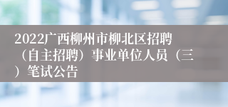 2022广西柳州市柳北区招聘（自主招聘）事业单位人员（三）笔试公告