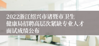 2022浙江绍兴市诸暨市卫生健康局招聘高层次紧缺专业人才面试成绩公布