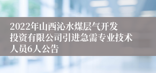 2022年山西沁水煤层气开发投资有限公司引进急需专业技术人员6人公告