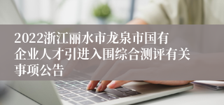 2022浙江丽水市龙泉市国有企业人才引进入围综合测评有关事项公告