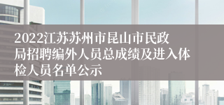 2022江苏苏州市昆山市民政局招聘编外人员总成绩及进入体检人员名单公示