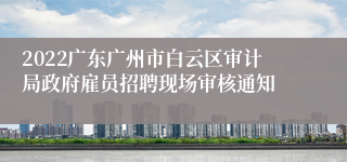 2022广东广州市白云区审计局政府雇员招聘现场审核通知