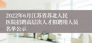 2022年6月江苏省苏北人民医院招聘高层次人才拟聘用人员名单公示