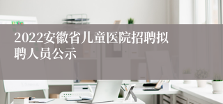 2022安徽省儿童医院招聘拟聘人员公示