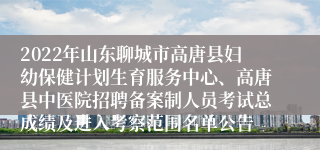 2022年山东聊城市高唐县妇幼保健计划生育服务中心、高唐县中医院招聘备案制人员考试总成绩及进入考察范围名单公告